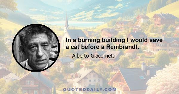 In a burning building I would save a cat before a Rembrandt.