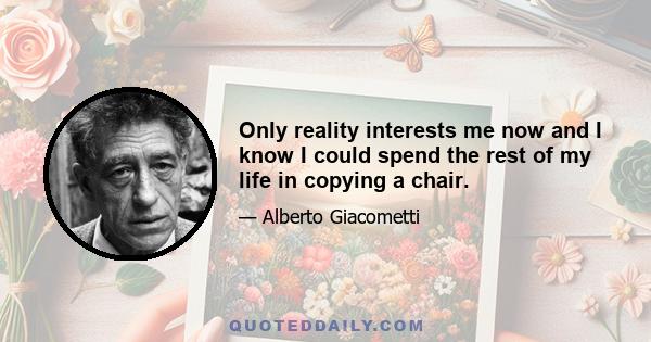 Only reality interests me now and I know I could spend the rest of my life in copying a chair.