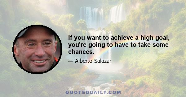 If you want to achieve a high goal, you're going to have to take some chances.