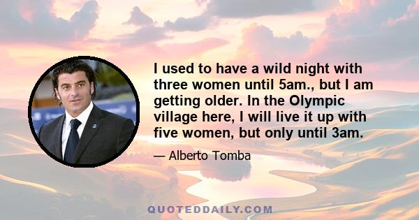 I used to have a wild night with three women until 5am., but I am getting older. In the Olympic village here, I will live it up with five women, but only until 3am.