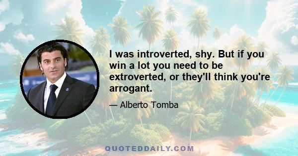 I was introverted, shy. But if you win a lot you need to be extroverted, or they'll think you're arrogant.