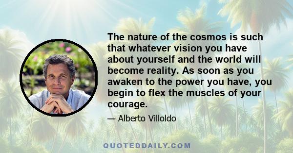 The nature of the cosmos is such that whatever vision you have about yourself and the world will become reality. As soon as you awaken to the power you have, you begin to flex the muscles of your courage.