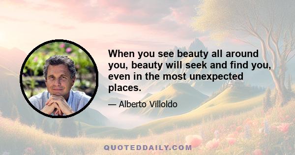 When you see beauty all around you, beauty will seek and find you, even in the most unexpected places.