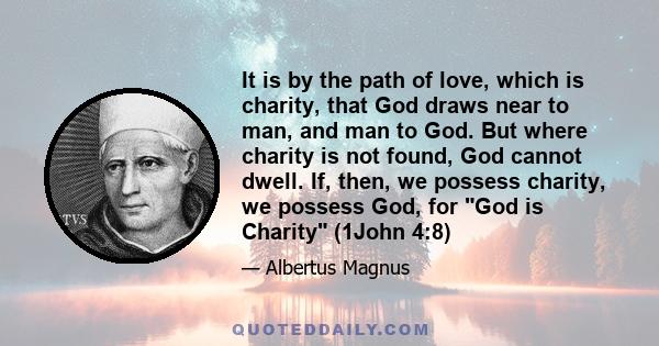 It is by the path of love, which is charity, that God draws near to man, and man to God. But where charity is not found, God cannot dwell. If, then, we possess charity, we possess God, for God is Charity (1John 4:8)