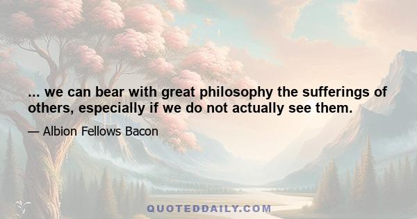 ... we can bear with great philosophy the sufferings of others, especially if we do not actually see them.