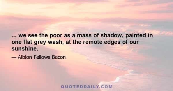 ... we see the poor as a mass of shadow, painted in one flat grey wash, at the remote edges of our sunshine.