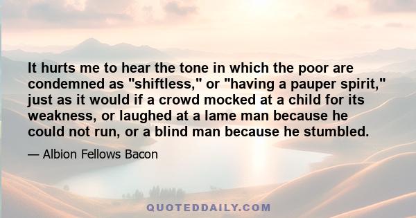 It hurts me to hear the tone in which the poor are condemned as shiftless, or having a pauper spirit, just as it would if a crowd mocked at a child for its weakness, or laughed at a lame man because he could not run, or 