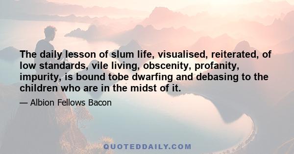 The daily lesson of slum life, visualised, reiterated, of low standards, vile living, obscenity, profanity, impurity, is bound tobe dwarfing and debasing to the children who are in the midst of it.