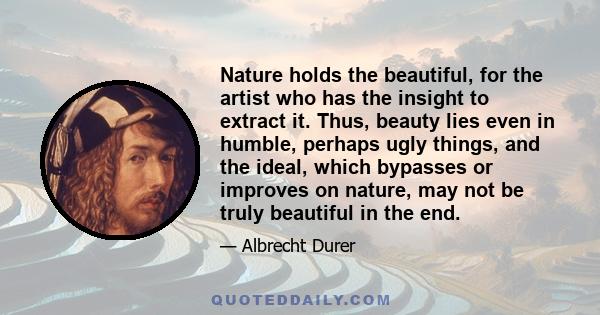 Nature holds the beautiful, for the artist who has the insight to extract it. Thus, beauty lies even in humble, perhaps ugly things, and the ideal, which bypasses or improves on nature, may not be truly beautiful in the 