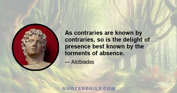 As contraries are known by contraries, so is the delight of presence best known by the torments of absence.