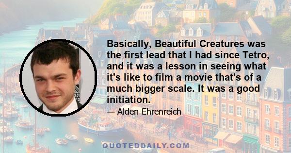 Basically, Beautiful Creatures was the first lead that I had since Tetro, and it was a lesson in seeing what it's like to film a movie that's of a much bigger scale. It was a good initiation.