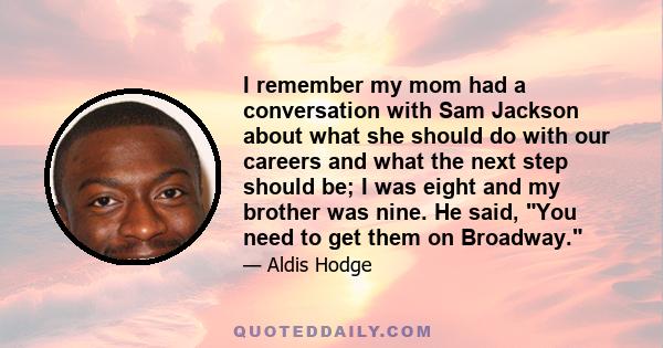 I remember my mom had a conversation with Sam Jackson about what she should do with our careers and what the next step should be; I was eight and my brother was nine. He said, You need to get them on Broadway.