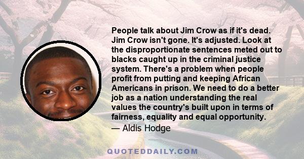 People talk about Jim Crow as if it's dead. Jim Crow isn't gone. It's adjusted. Look at the disproportionate sentences meted out to blacks caught up in the criminal justice system. There's a problem when people profit