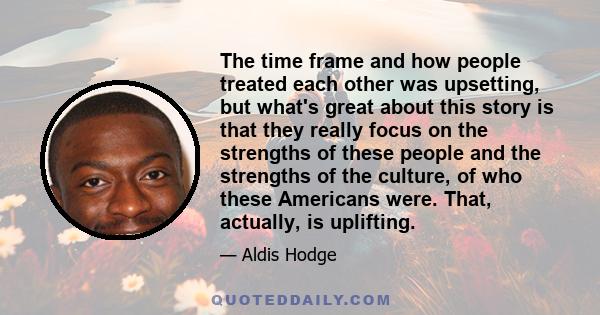 The time frame and how people treated each other was upsetting, but what's great about this story is that they really focus on the strengths of these people and the strengths of the culture, of who these Americans were. 