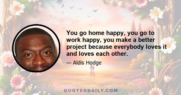 You go home happy, you go to work happy, you make a better project because everybody loves it and loves each other.