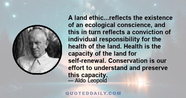 A land ethic...reflects the existence of an ecological conscience, and this in turn reflects a conviction of individual responsibility for the health of the land. Health is the capacity of the land for self-renewal.