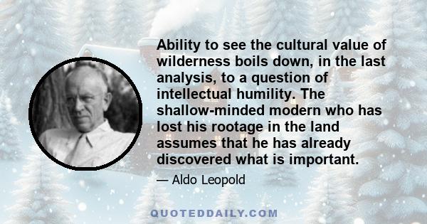 Ability to see the cultural value of wilderness boils down, in the last analysis, to a question of intellectual humility. The shallow-minded modern who has lost his rootage in the land assumes that he has already