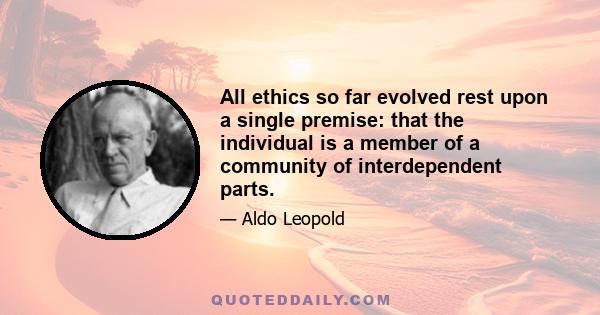 All ethics so far evolved rest upon a single premise: that the individual is a member of a community of interdependent parts. . . The land ethic simply enlarges the boundaries of the community to include soils, waters,