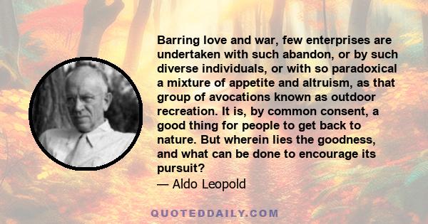 Barring love and war, few enterprises are undertaken with such abandon, or by such diverse individuals, or with so paradoxical a mixture of appetite and altruism, as that group of avocations known as outdoor recreation. 