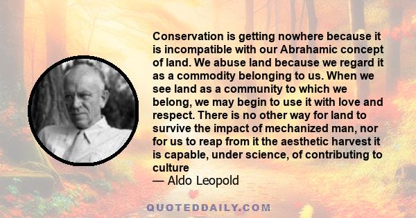 Conservation is getting nowhere because it is incompatible with our Abrahamic concept of land. We abuse land because we regard it as a commodity belonging to us. When we see land as a community to which we belong, we