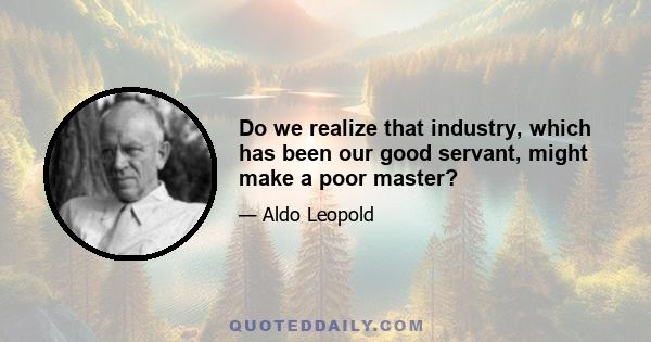 Do we realize that industry, which has been our good servant, might make a poor master?