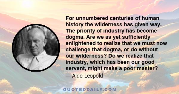 For unnumbered centuries of human history the wilderness has given way. The priority of industry has become dogma. Are we as yet sufficiently enlightened to realize that we must now challenge that dogma, or do without