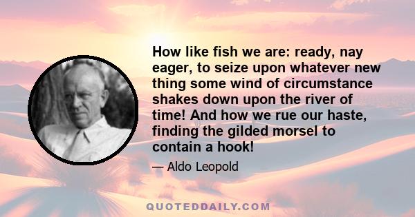 How like fish we are: ready, nay eager, to seize upon whatever new thing some wind of circumstance shakes down upon the river of time! And how we rue our haste, finding the gilded morsel to contain a hook!