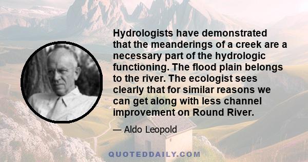 Hydrologists have demonstrated that the meanderings of a creek are a necessary part of the hydrologic functioning. The flood plain belongs to the river. The ecologist sees clearly that for similar reasons we can get