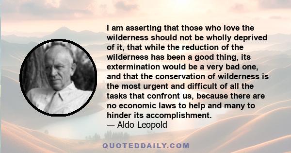 I am asserting that those who love the wilderness should not be wholly deprived of it, that while the reduction of the wilderness has been a good thing, its extermination would be a very bad one, and that the