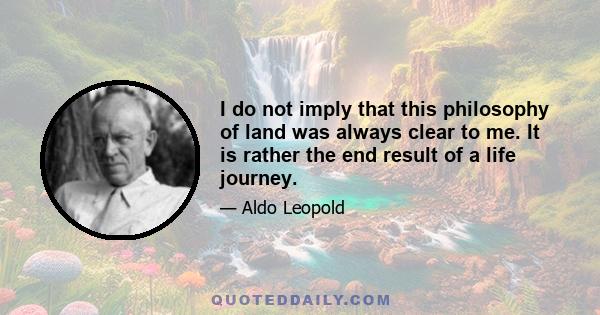 I do not imply that this philosophy of land was always clear to me. It is rather the end result of a life journey.