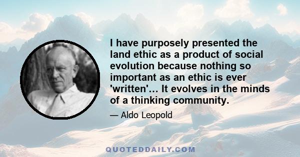 I have purposely presented the land ethic as a product of social evolution because nothing so important as an ethic is ever 'written'… It evolves in the minds of a thinking community.