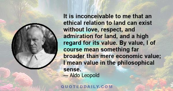 It is inconceivable to me that an ethical relation to land can exist without love, respect, and admiration for land, and a high regard for its value. By value, I of course mean something far broader than mere economic