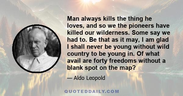 Man always kills the thing he loves, and so we the pioneers have killed our wilderness. Some say we had to. Be that as it may, I am glad I shall never be young without wild country to be young in. Of what avail are