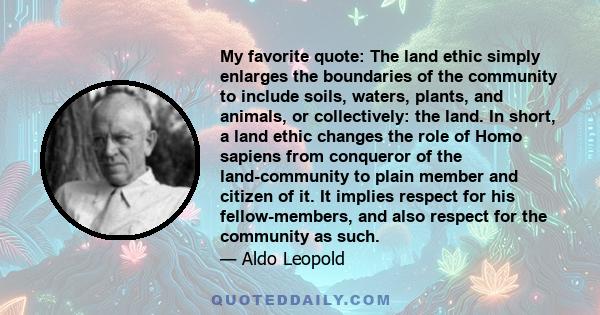 My favorite quote: The land ethic simply enlarges the boundaries of the community to include soils, waters, plants, and animals, or collectively: the land. In short, a land ethic changes the role of Homo sapiens from