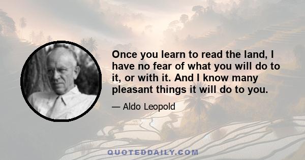 Once you learn to read the land, I have no fear of what you will do to it, or with it. And I know many pleasant things it will do to you.