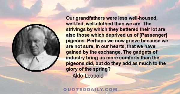 Our grandfathers were less well-housed, well-fed, well-clothed than we are. The strivings by which they bettered their lot are also those which deprived us of [Passenger] pigeons. Perhaps we now grieve because we are