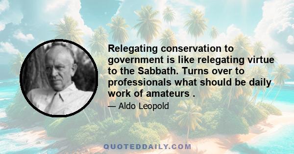 Relegating conservation to government is like relegating virtue to the Sabbath. Turns over to professionals what should be daily work of amateurs .