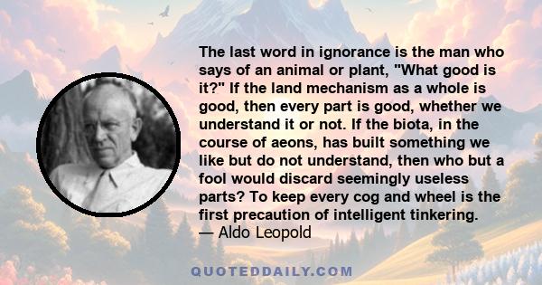 The last word in ignorance is the man who says of an animal or plant, What good is it? If the land mechanism as a whole is good, then every part is good, whether we understand it or not. If the biota, in the course of