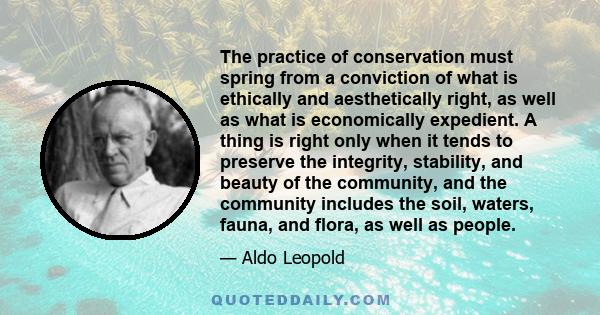 The practice of conservation must spring from a conviction of what is ethically and aesthetically right, as well as what is economically expedient. A thing is right only when it tends to preserve the integrity,