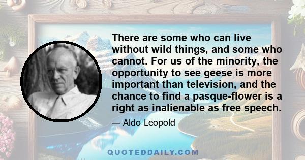 There are some who can live without wild things, and some who cannot. For us of the minority, the opportunity to see geese is more important than television, and the chance to find a pasque-flower is a right as