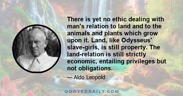 There is yet no ethic dealing with man's relation to land and to the animals and plants which grow upon it. Land, like Odysseus' slave-girls, is still property. The land-relation is still strictly economic, entailing