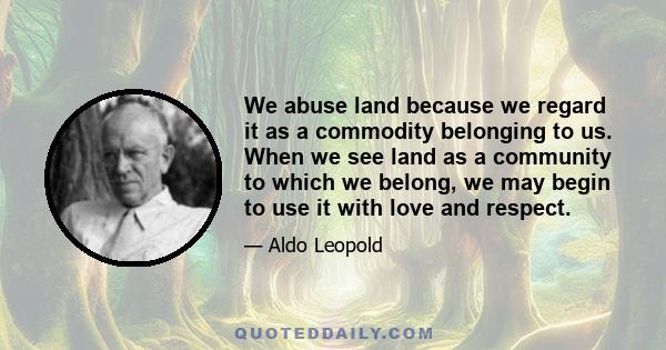 We abuse land because we regard it as a commodity belonging to us. When we see land as a community to which we belong, we may begin to use it with love and respect.