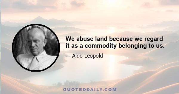 We abuse land because we regard it as a commodity belonging to us.