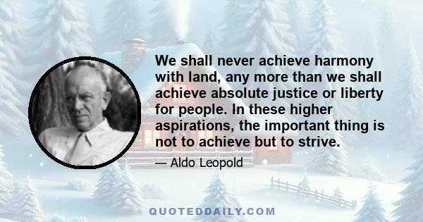 We shall never achieve harmony with land, any more than we shall achieve absolute justice or liberty for people. In these higher aspirations, the important thing is not to achieve but to strive.