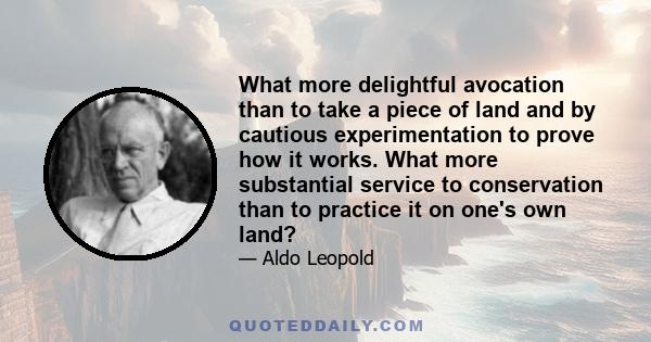 What more delightful avocation than to take a piece of land and by cautious experimentation to prove how it works. What more substantial service to conservation than to practice it on one's own land?