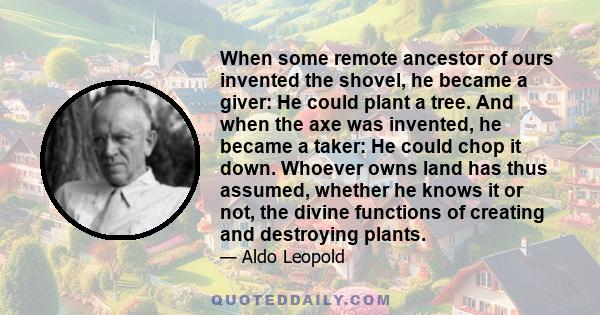 When some remote ancestor of ours invented the shovel, he became a giver: He could plant a tree. And when the axe was invented, he became a taker: He could chop it down. Whoever owns land has thus assumed, whether he