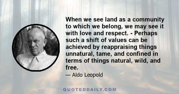 When we see land as a community to which we belong, we may see it with love and respect. - Perhaps such a shift of values can be achieved by reappraising things unnatural, tame, and confined in terms of things natural,