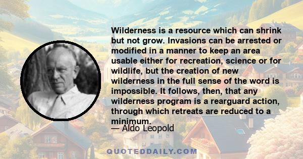 Wilderness is a resource which can shrink but not grow. Invasions can be arrested or modified in a manner to keep an area usable either for recreation, science or for wildlife, but the creation of new wilderness in the