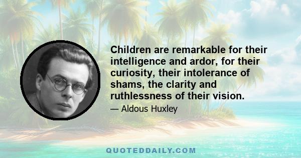 Children are remarkable for their intelligence and ardor, for their curiosity, their intolerance of shams, the clarity and ruthlessness of their vision.