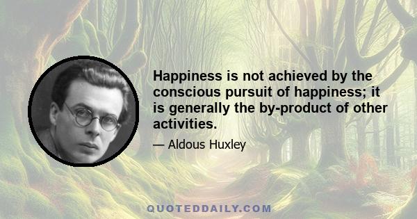 Happiness is not achieved by the conscious pursuit of happiness; it is generally the by-product of other activities.